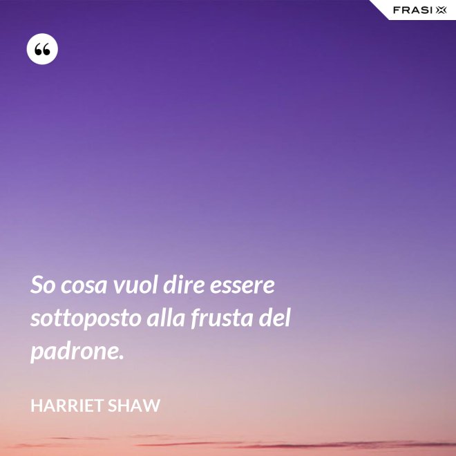 So cosa vuol dire essere sottoposto alla frusta del padrone. - Harriet Shaw