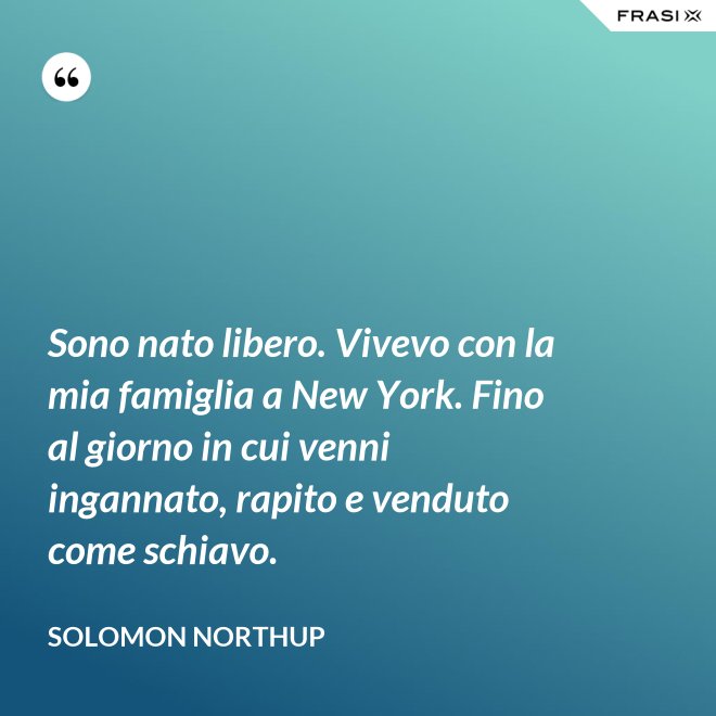 Sono nato libero. Vivevo con la mia famiglia a New York. Fino al giorno in cui venni ingannato, rapito e venduto come schiavo. - Solomon Northup