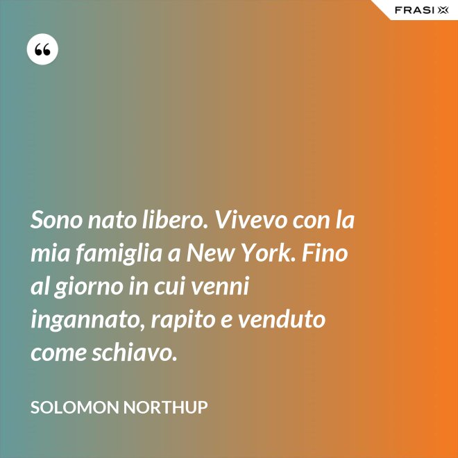 Sono nato libero. Vivevo con la mia famiglia a New York. Fino al giorno in cui venni ingannato, rapito e venduto come schiavo. - Solomon Northup