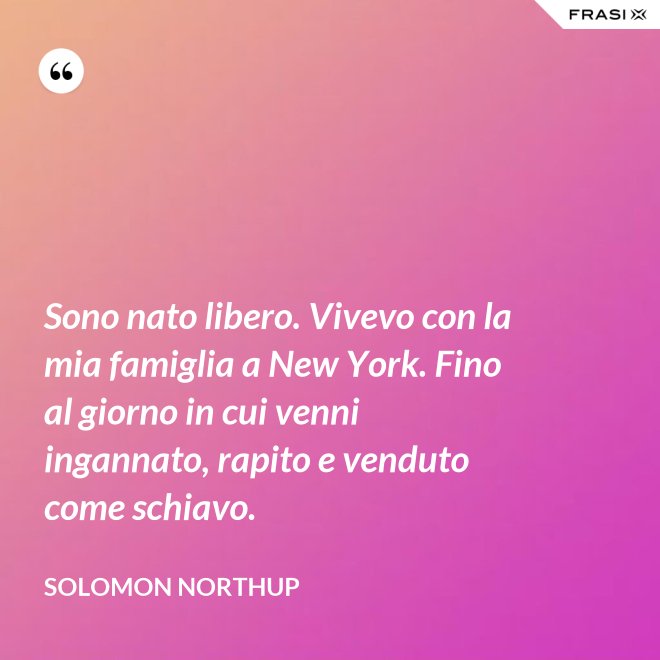 Sono nato libero. Vivevo con la mia famiglia a New York. Fino al giorno in cui venni ingannato, rapito e venduto come schiavo. - Solomon Northup