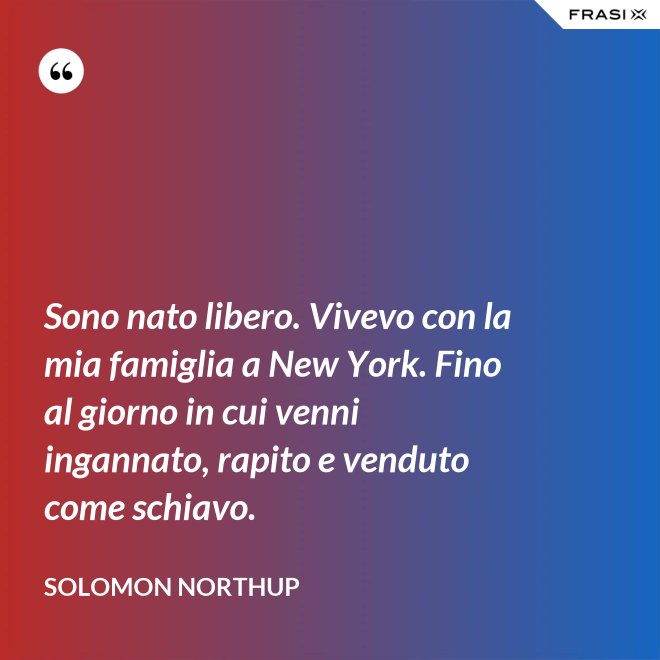 Sono nato libero. Vivevo con la mia famiglia a New York. Fino al giorno in cui venni ingannato, rapito e venduto come schiavo. - Solomon Northup