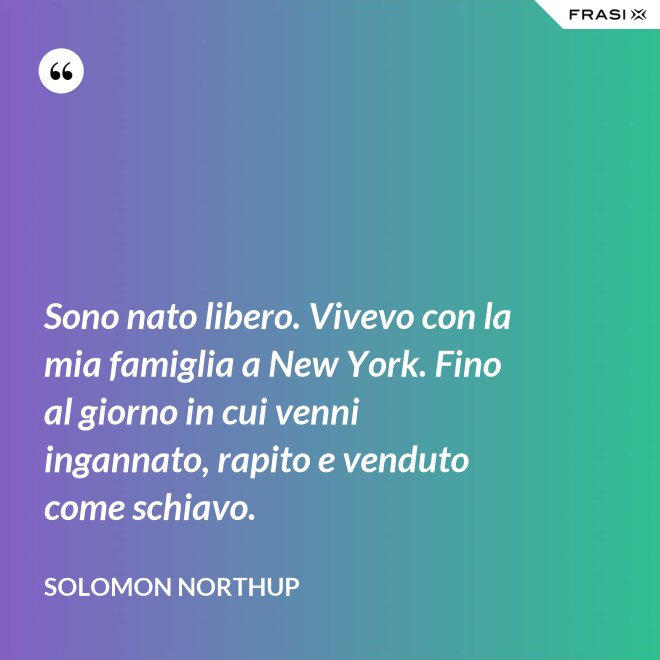 Sono nato libero. Vivevo con la mia famiglia a New York. Fino al giorno in cui venni ingannato, rapito e venduto come schiavo. - Solomon Northup