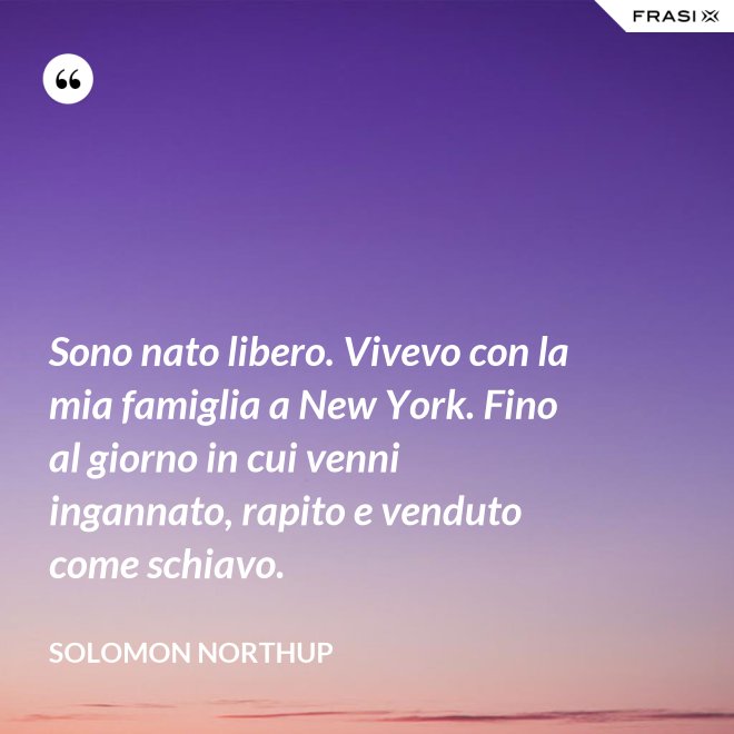 Sono nato libero. Vivevo con la mia famiglia a New York. Fino al giorno in cui venni ingannato, rapito e venduto come schiavo. - Solomon Northup