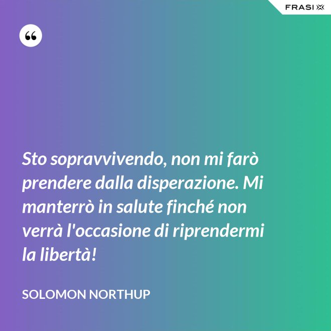 Sto sopravvivendo, non mi farò prendere dalla disperazione. Mi manterrò in salute finché non verrà l'occasione di riprendermi la libertà! - Solomon Northup