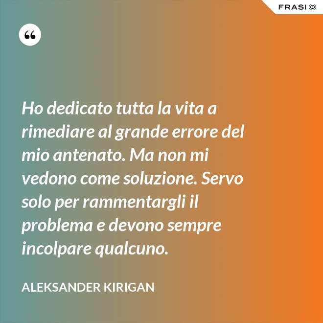Ho dedicato tutta la vita a rimediare al grande errore del mio antenato. Ma non mi vedono come soluzione. Servo solo per rammentargli il problema e devono sempre incolpare qualcuno. - Aleksander Kirigan