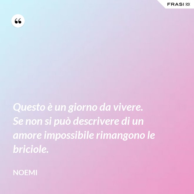 Questo è un giorno da vivere. Se non si può descrivere di un amore impossibile rimangono le briciole. - Noemi