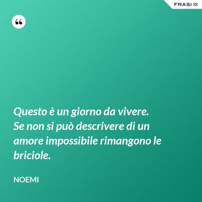 Questo è un giorno da vivere. Se non si può descrivere di un amore impossibile rimangono le briciole. - Noemi