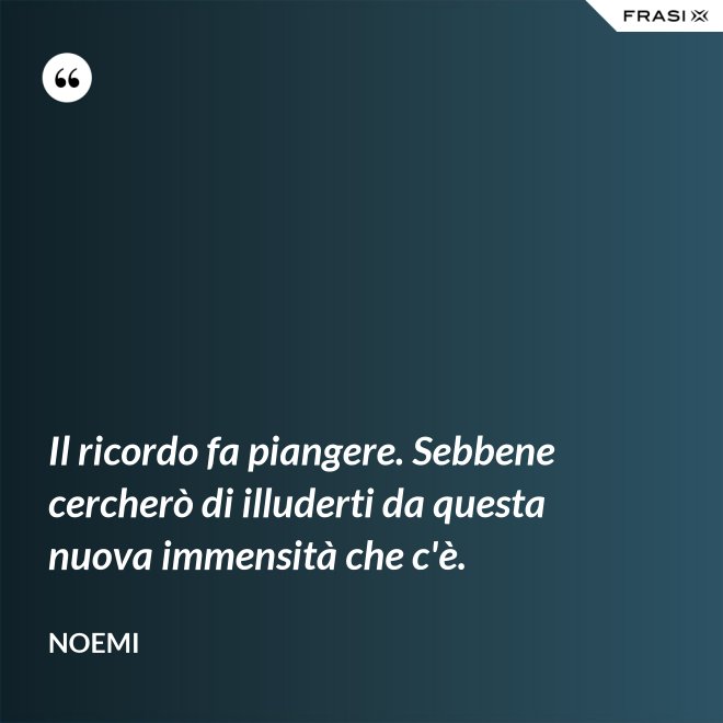 Il ricordo fa piangere. Sebbene cercherò di illuderti da questa nuova immensità che c'è. - Noemi
