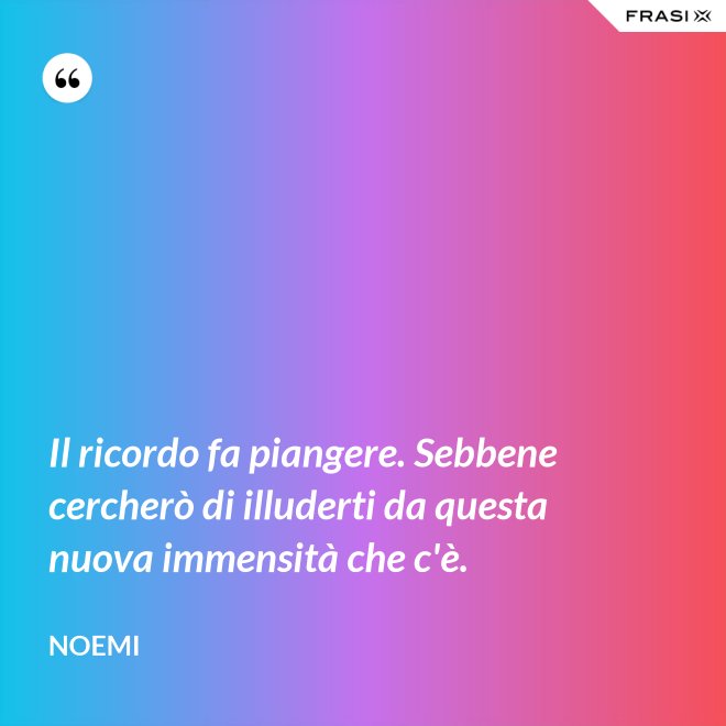 Il ricordo fa piangere. Sebbene cercherò di illuderti da questa nuova immensità che c'è. - Noemi