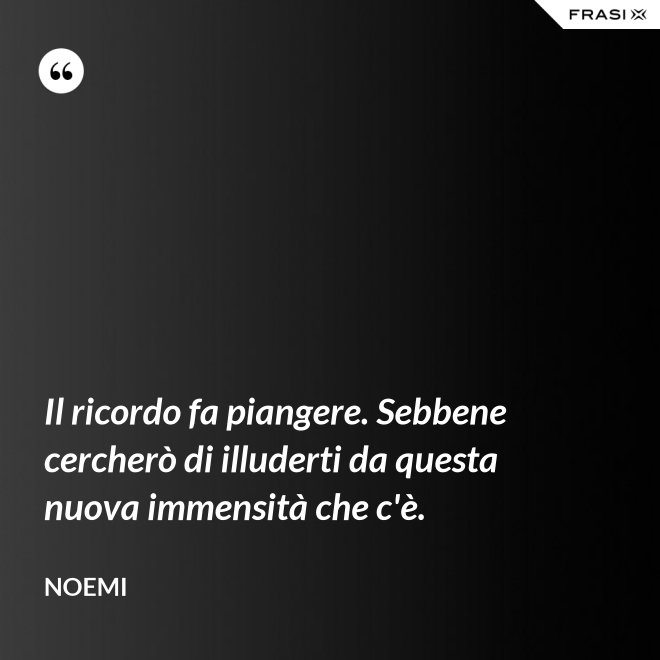 Il ricordo fa piangere. Sebbene cercherò di illuderti da questa nuova immensità che c'è. - Noemi