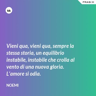 Vieni qua, vieni qua, sempre la stessa storia, un equilibrio instabile, instabile che crolla al vento di una nuova gloria. L'amore si odia. - Noemi