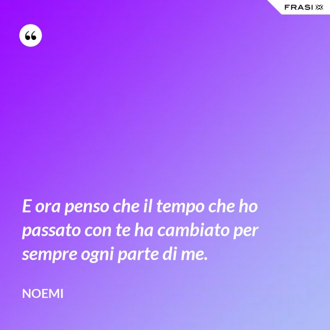 E ora penso che il tempo che ho passato con te ha cambiato per sempre ogni parte di me. - Noemi