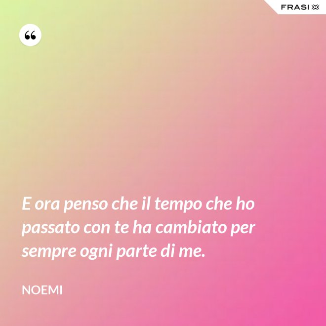 E ora penso che il tempo che ho passato con te ha cambiato per sempre ogni parte di me. - Noemi