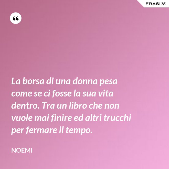 La borsa di una donna pesa come se ci fosse la sua vita dentro. Tra un libro che non vuole mai finire ed altri trucchi per fermare il tempo. - Noemi
