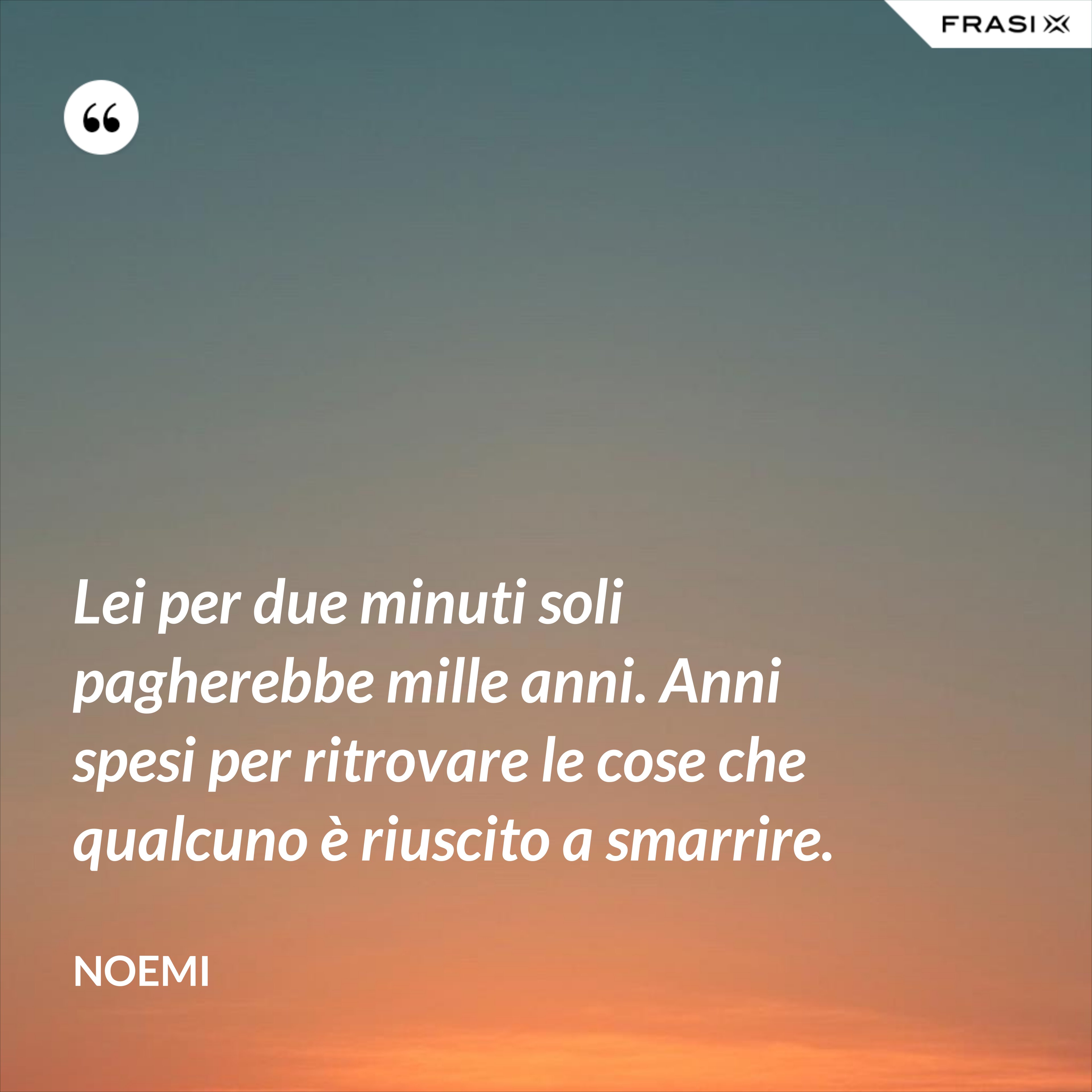 Lei per due minuti soli pagherebbe mille anni. Anni spesi per ritrovare le cose che qualcuno è riuscito a smarrire. - Noemi