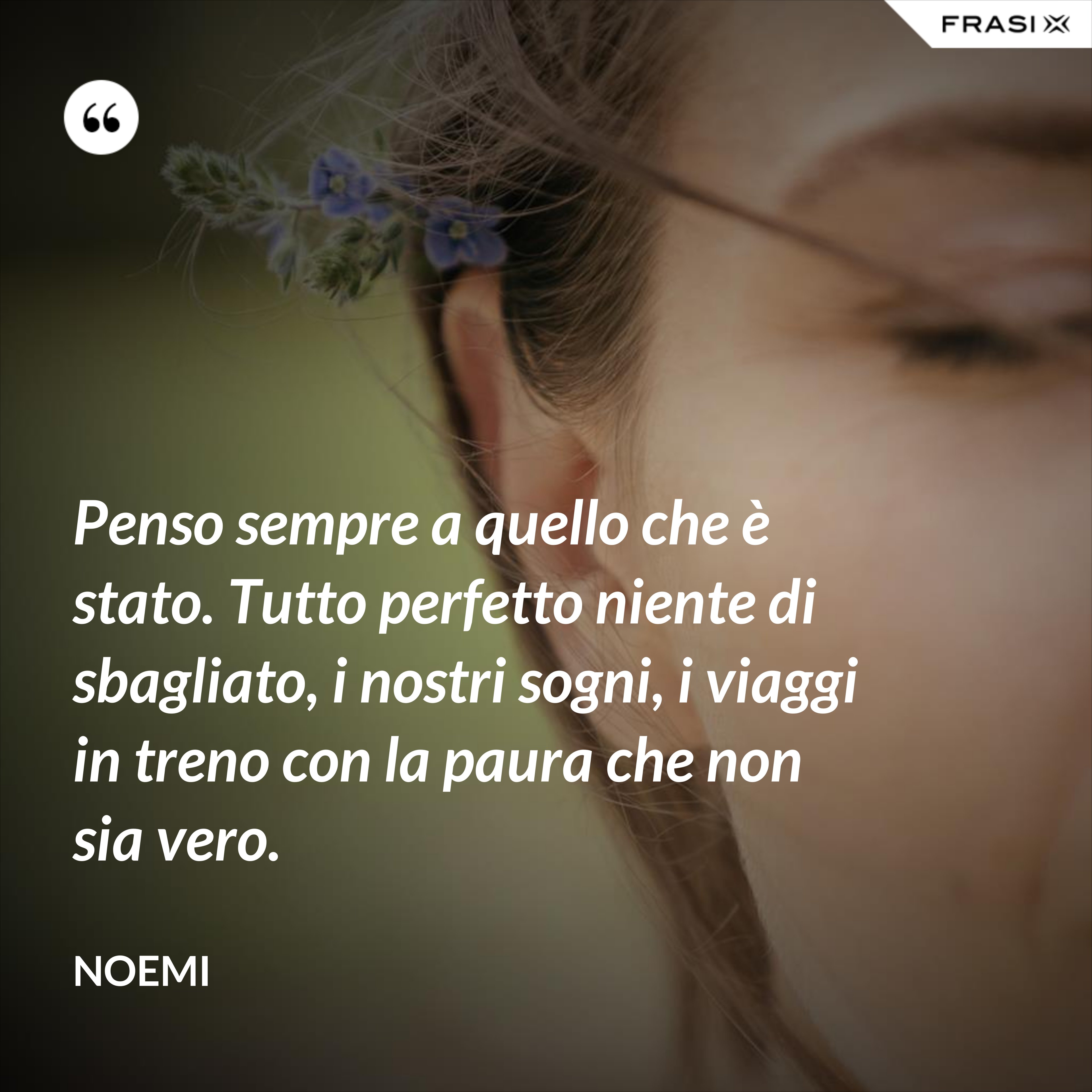Penso sempre a quello che è stato. Tutto perfetto niente di sbagliato, i nostri sogni, i viaggi in treno con la paura che non sia vero. - Noemi