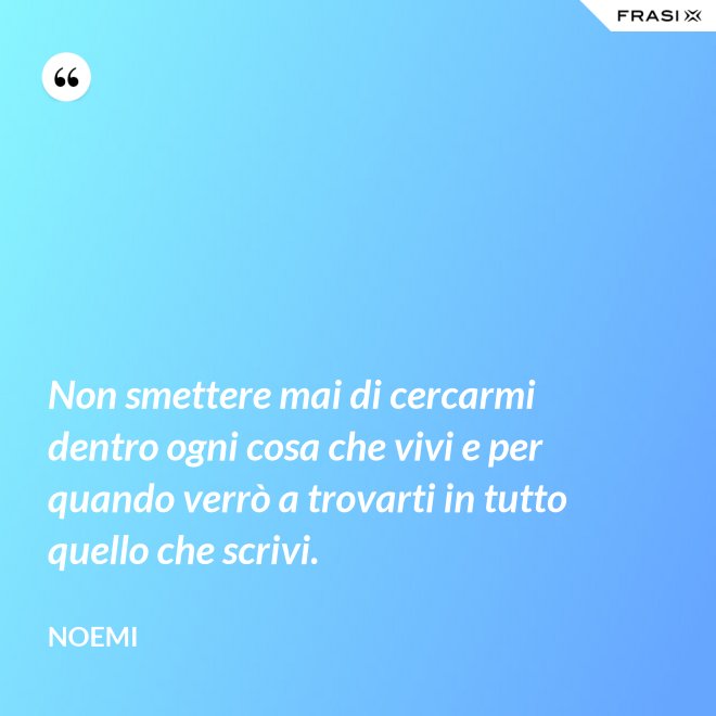 Non smettere mai di cercarmi dentro ogni cosa che vivi e per quando verrò a trovarti in tutto quello che scrivi. - Noemi