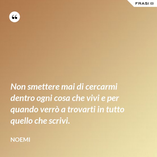 Non smettere mai di cercarmi dentro ogni cosa che vivi e per quando verrò a trovarti in tutto quello che scrivi. - Noemi