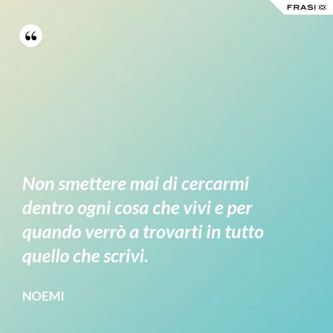 Non smettere mai di cercarmi dentro ogni cosa che vivi e per quando verrò a trovarti in tutto quello che scrivi. - Noemi