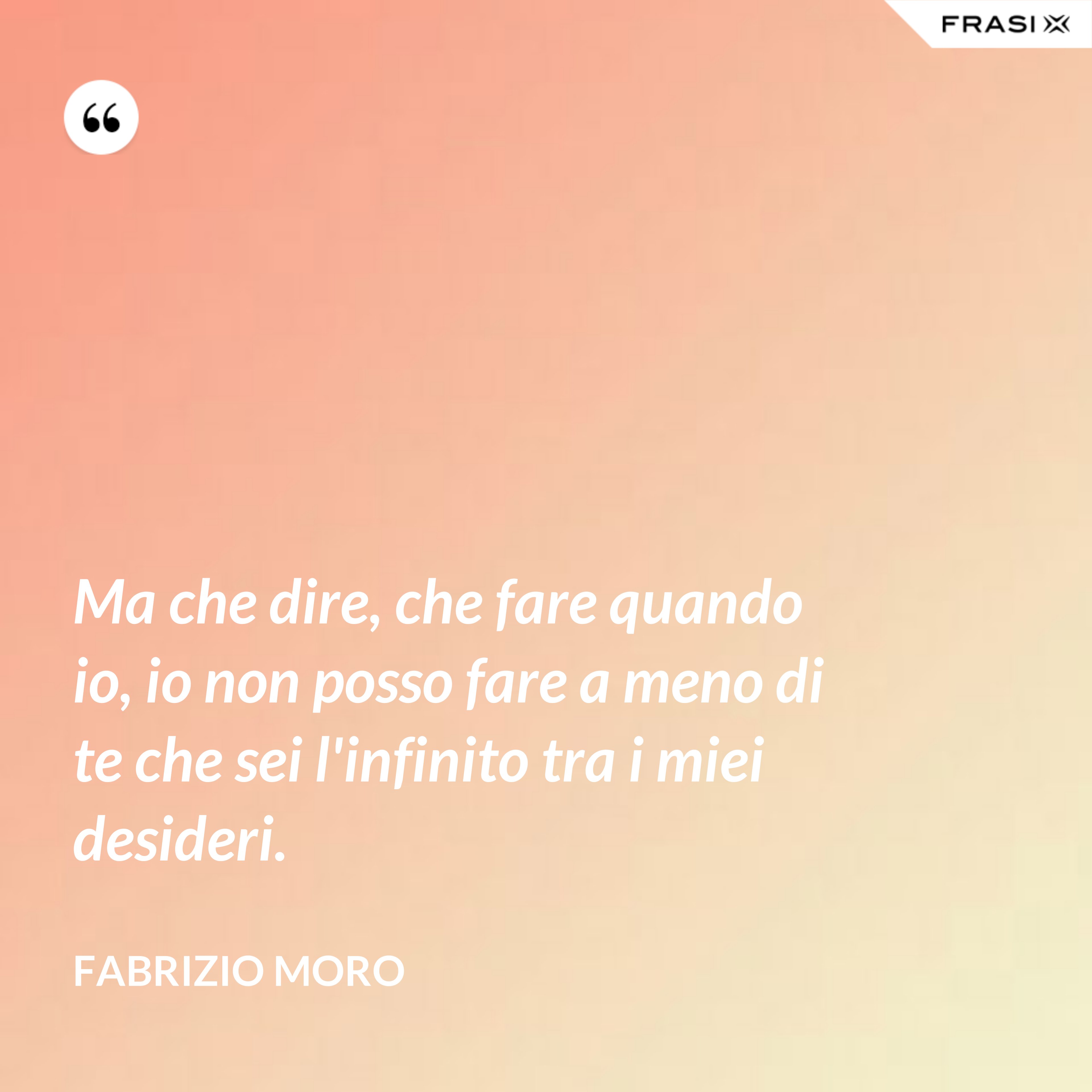 Ma che dire, che fare quando io, io non posso fare a meno di te che sei l'infinito tra i miei desideri. - Fabrizio Moro