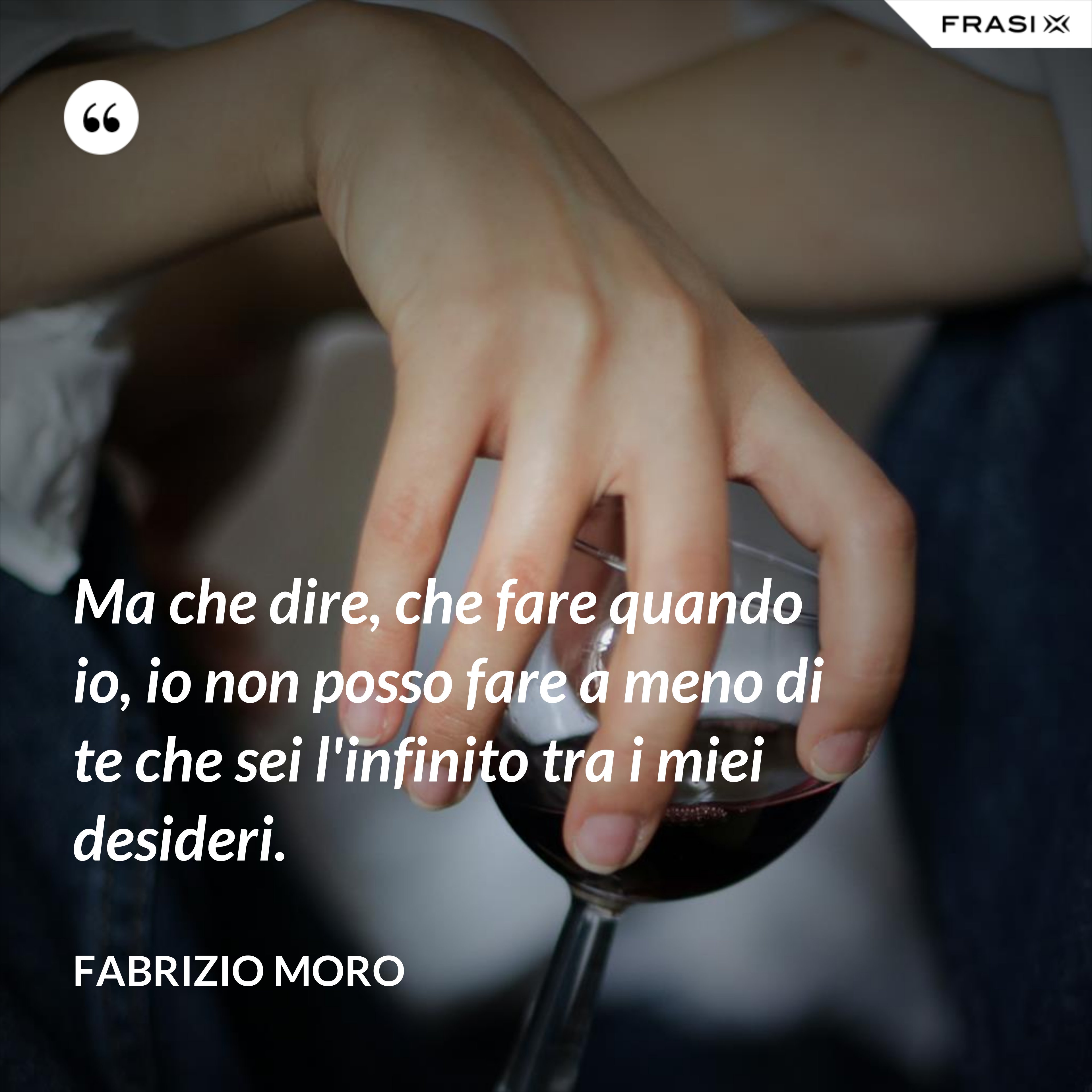 Ma che dire, che fare quando io, io non posso fare a meno di te che sei l'infinito tra i miei desideri. - Fabrizio Moro