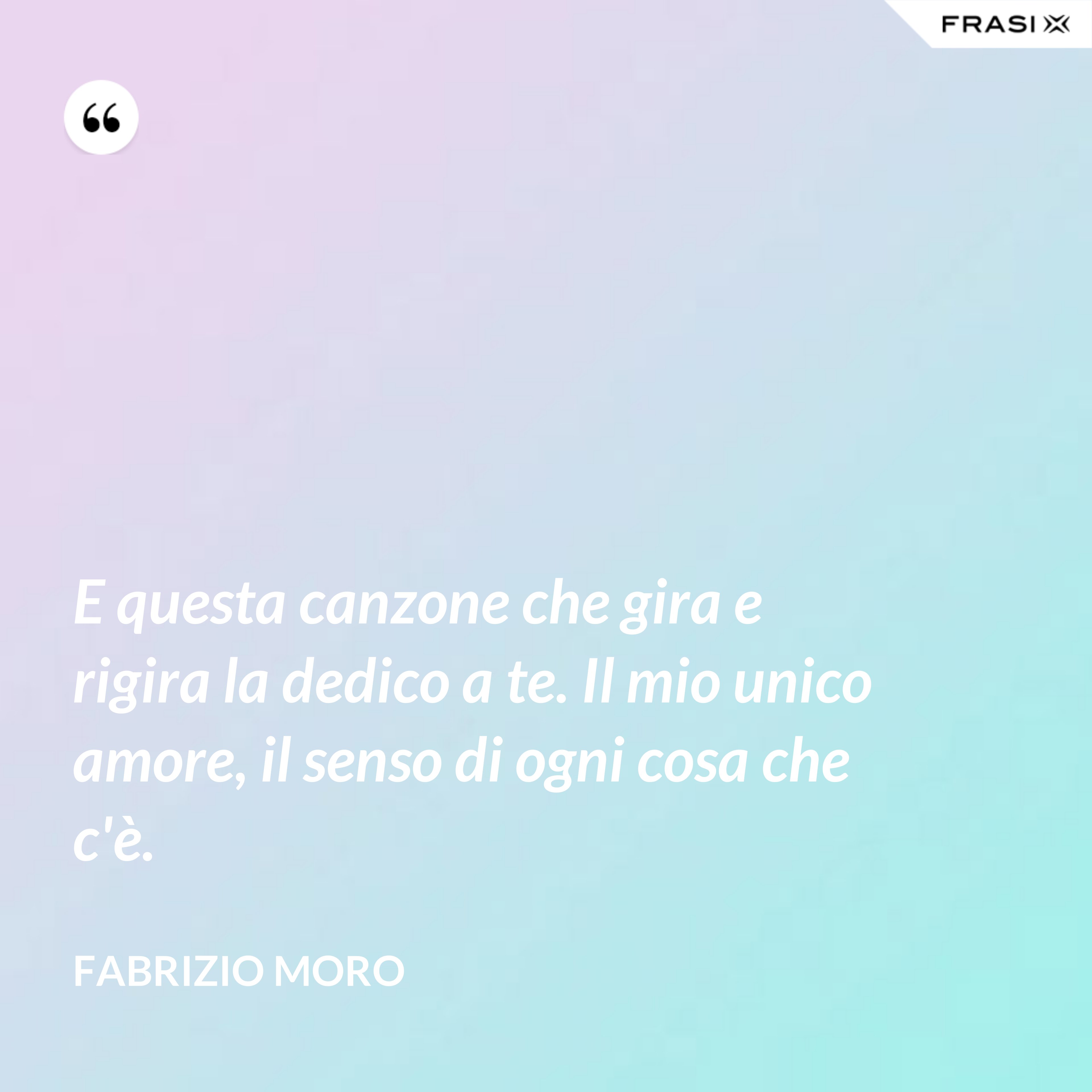 E questa canzone che gira e rigira la dedico a te. Il mio unico amore, il senso di ogni cosa che c'è. - Fabrizio Moro