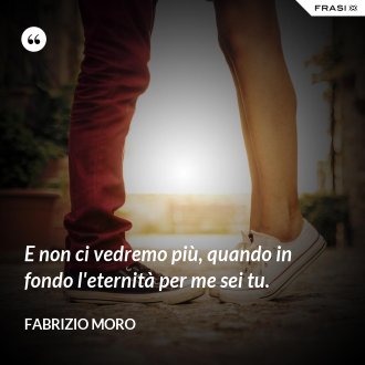 E non ci vedremo più, quando in fondo l'eternità per me sei tu. - Fabrizio Moro