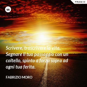 Scrivere, trascrivere la vita. Segnare il tuo passaggio con un coltello, spinto a forza sopra ad ogni tua ferita. - Fabrizio Moro