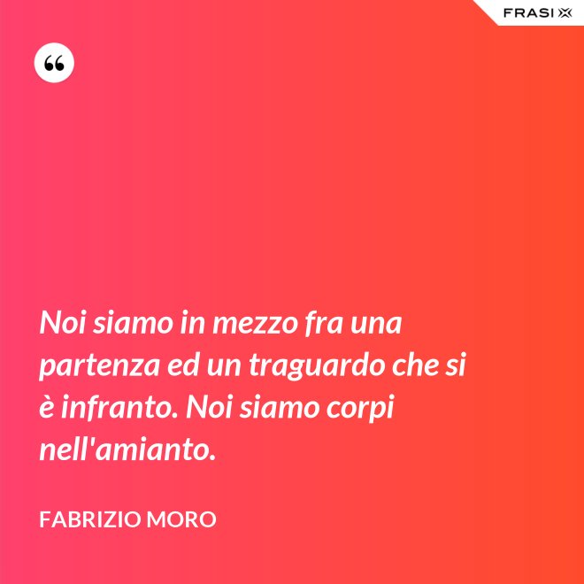 Noi siamo in mezzo fra una partenza ed un traguardo che si è infranto. Noi siamo corpi nell'amianto. - Fabrizio Moro