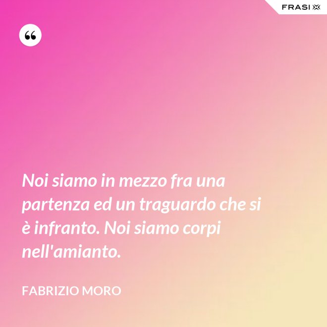 Noi siamo in mezzo fra una partenza ed un traguardo che si è infranto. Noi siamo corpi nell'amianto. - Fabrizio Moro