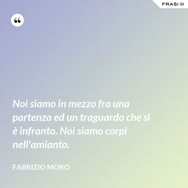 Noi siamo in mezzo fra una partenza ed un traguardo che si è infranto. Noi siamo corpi nell'amianto. - Fabrizio Moro