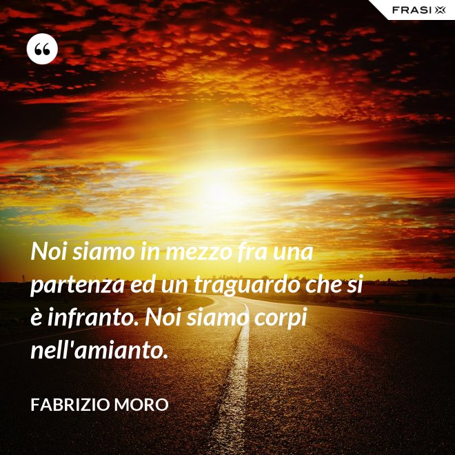 Noi siamo in mezzo fra una partenza ed un traguardo che si è infranto. Noi siamo corpi nell'amianto. - Fabrizio Moro