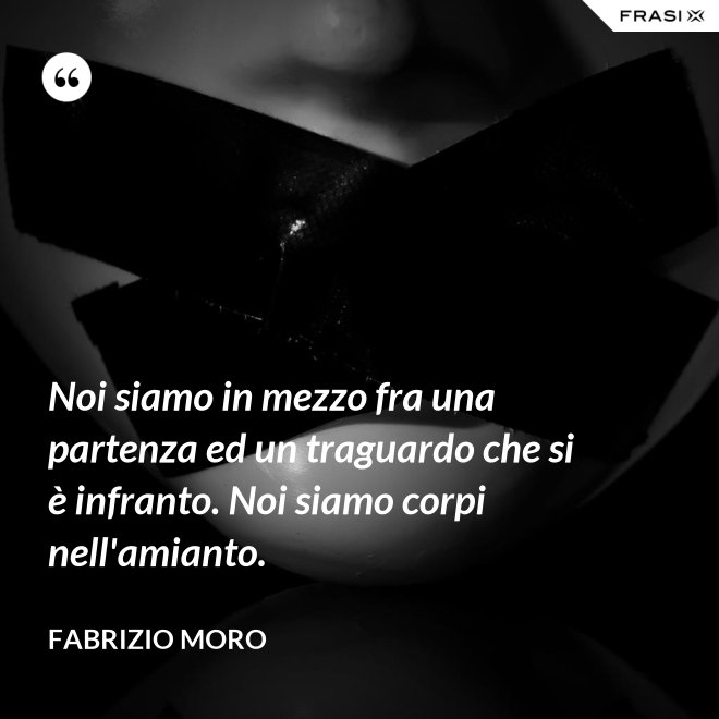 Noi siamo in mezzo fra una partenza ed un traguardo che si è infranto. Noi siamo corpi nell'amianto. - Fabrizio Moro