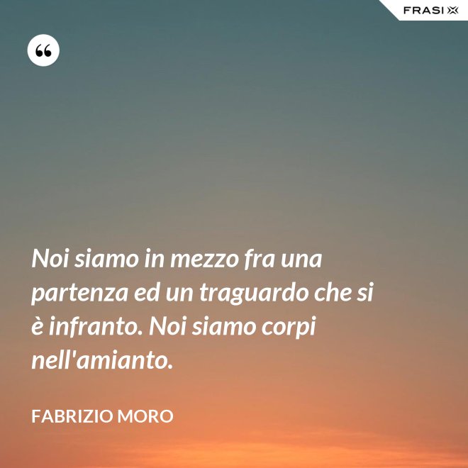 Noi siamo in mezzo fra una partenza ed un traguardo che si è infranto. Noi siamo corpi nell'amianto. - Fabrizio Moro