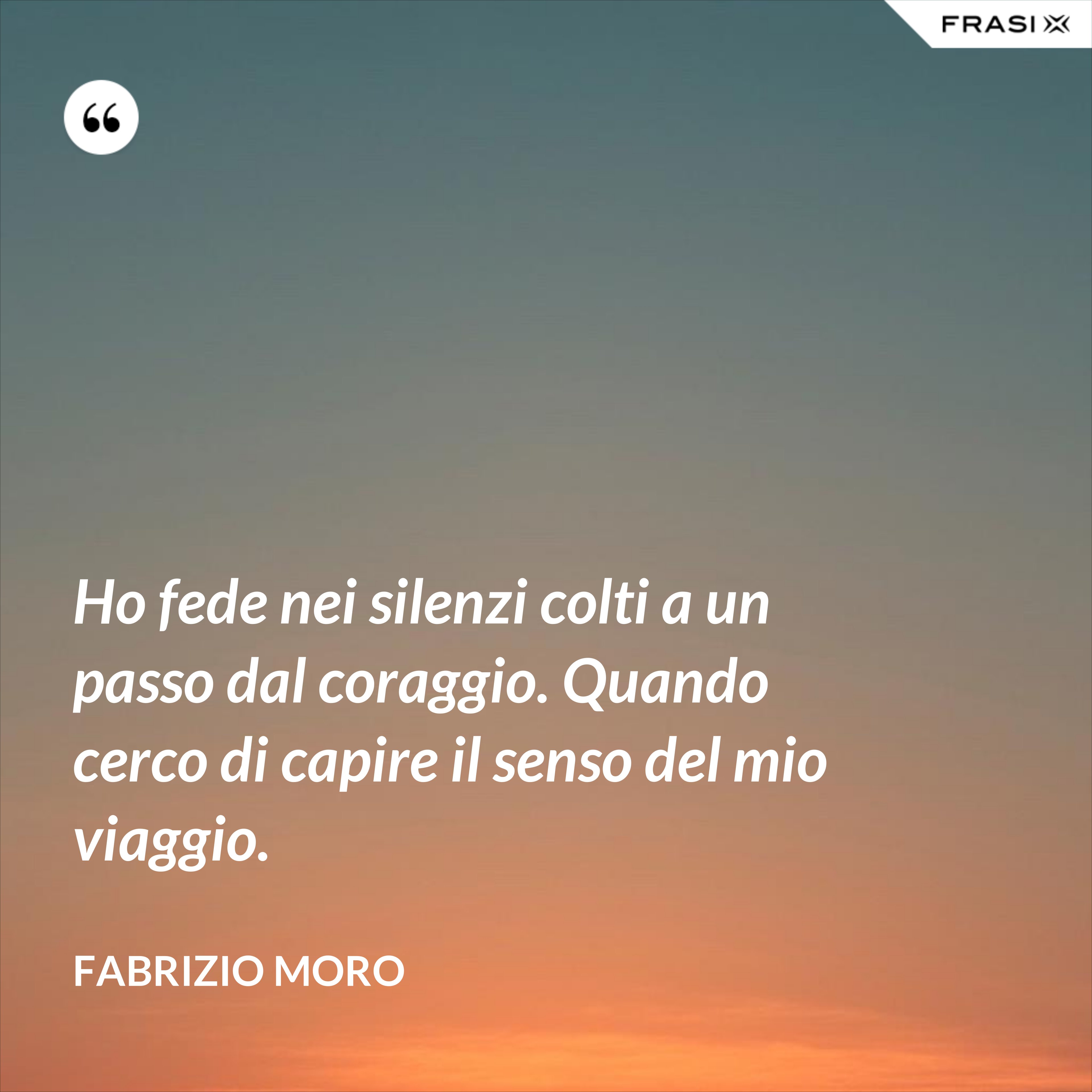 Ho fede nei silenzi colti a un passo dal coraggio. Quando cerco di capire il senso del mio viaggio. - Fabrizio Moro