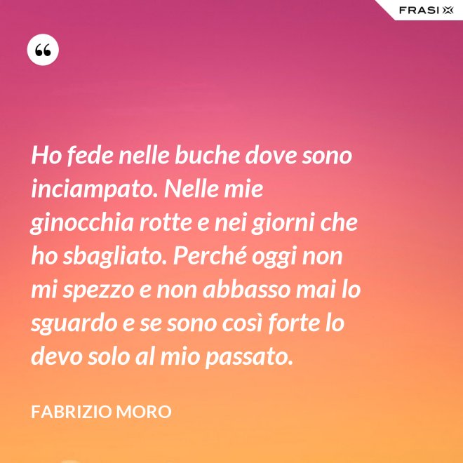 Ho fede nelle buche dove sono inciampato. Nelle mie ginocchia rotte e nei giorni che ho sbagliato. Perché oggi non mi spezzo e non abbasso mai lo sguardo e se sono così forte lo devo solo al mio passato. - Fabrizio Moro