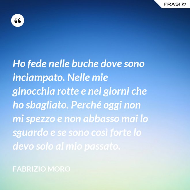 Ho fede nelle buche dove sono inciampato. Nelle mie ginocchia rotte e nei giorni che ho sbagliato. Perché oggi non mi spezzo e non abbasso mai lo sguardo e se sono così forte lo devo solo al mio passato. - Fabrizio Moro