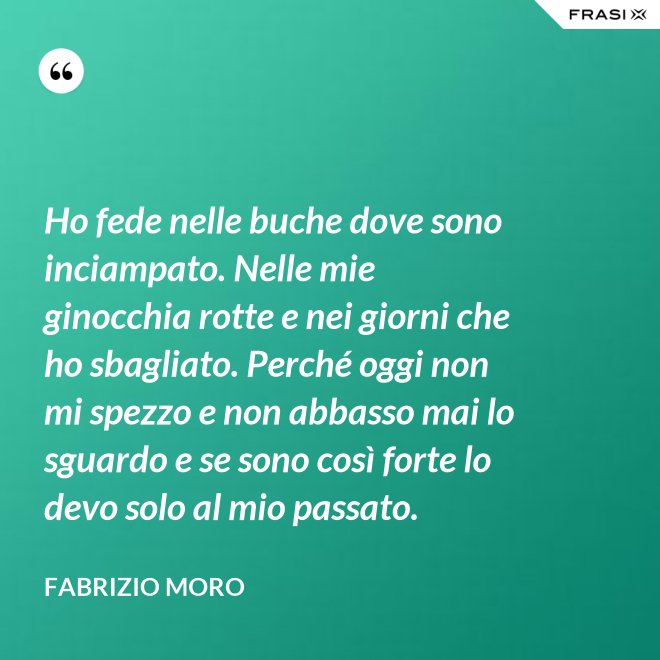 Ho fede nelle buche dove sono inciampato. Nelle mie ginocchia rotte e nei giorni che ho sbagliato. Perché oggi non mi spezzo e non abbasso mai lo sguardo e se sono così forte lo devo solo al mio passato. - Fabrizio Moro