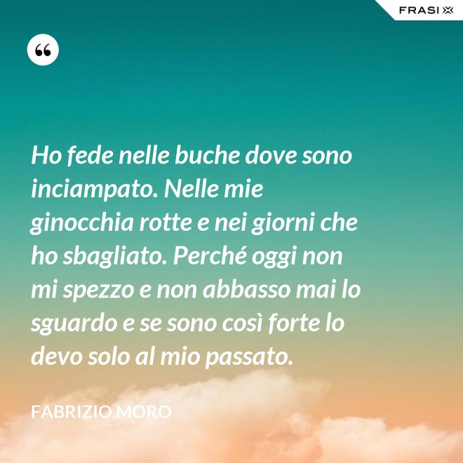 Ho fede nelle buche dove sono inciampato. Nelle mie ginocchia rotte e nei giorni che ho sbagliato. Perché oggi non mi spezzo e non abbasso mai lo sguardo e se sono così forte lo devo solo al mio passato. - Fabrizio Moro