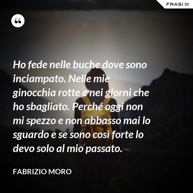 Ho fede nelle buche dove sono inciampato. Nelle mie ginocchia rotte e nei giorni che ho sbagliato. Perché oggi non mi spezzo e non abbasso mai lo sguardo e se sono così forte lo devo solo al mio passato. - Fabrizio Moro