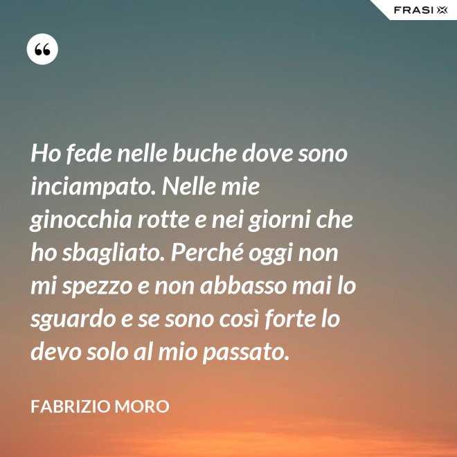 Ho fede nelle buche dove sono inciampato. Nelle mie ginocchia rotte e nei giorni che ho sbagliato. Perché oggi non mi spezzo e non abbasso mai lo sguardo e se sono così forte lo devo solo al mio passato. - Fabrizio Moro