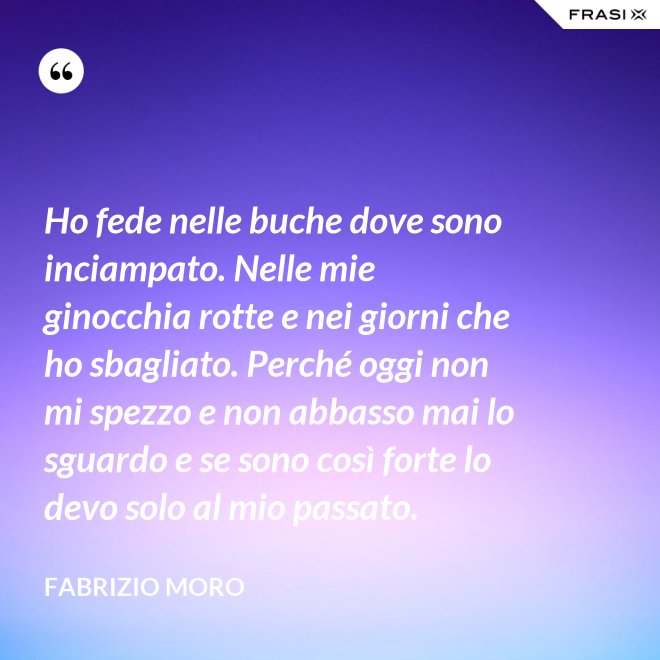 Ho fede nelle buche dove sono inciampato. Nelle mie ginocchia rotte e nei giorni che ho sbagliato. Perché oggi non mi spezzo e non abbasso mai lo sguardo e se sono così forte lo devo solo al mio passato. - Fabrizio Moro