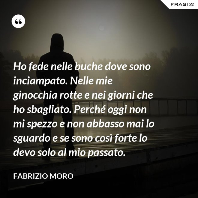 Ho fede nelle buche dove sono inciampato. Nelle mie ginocchia rotte e nei giorni che ho sbagliato. Perché oggi non mi spezzo e non abbasso mai lo sguardo e se sono così forte lo devo solo al mio passato. - Fabrizio Moro