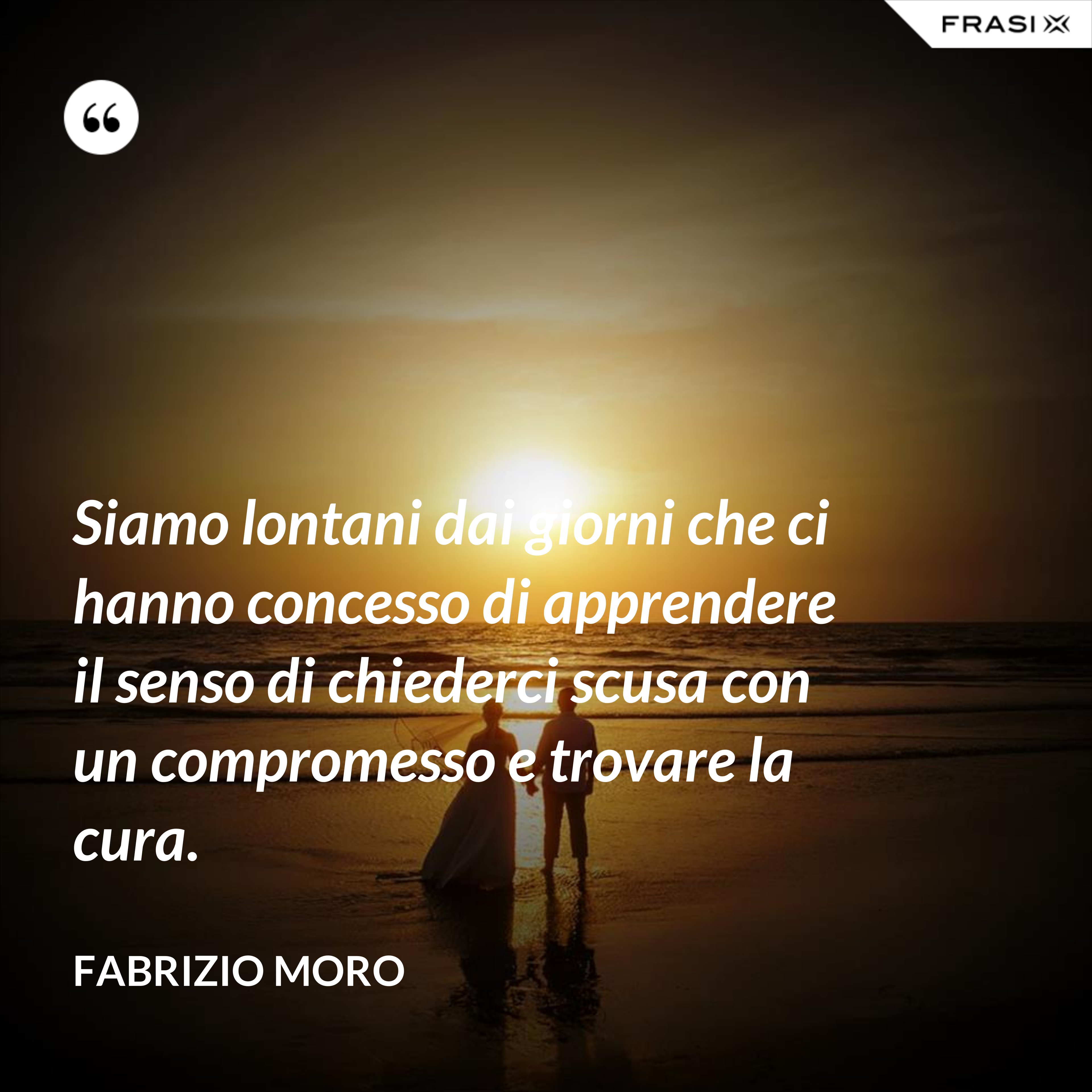 Siamo lontani dai giorni che ci hanno concesso di apprendere il senso di chiederci scusa con un compromesso e trovare la cura. - Fabrizio Moro