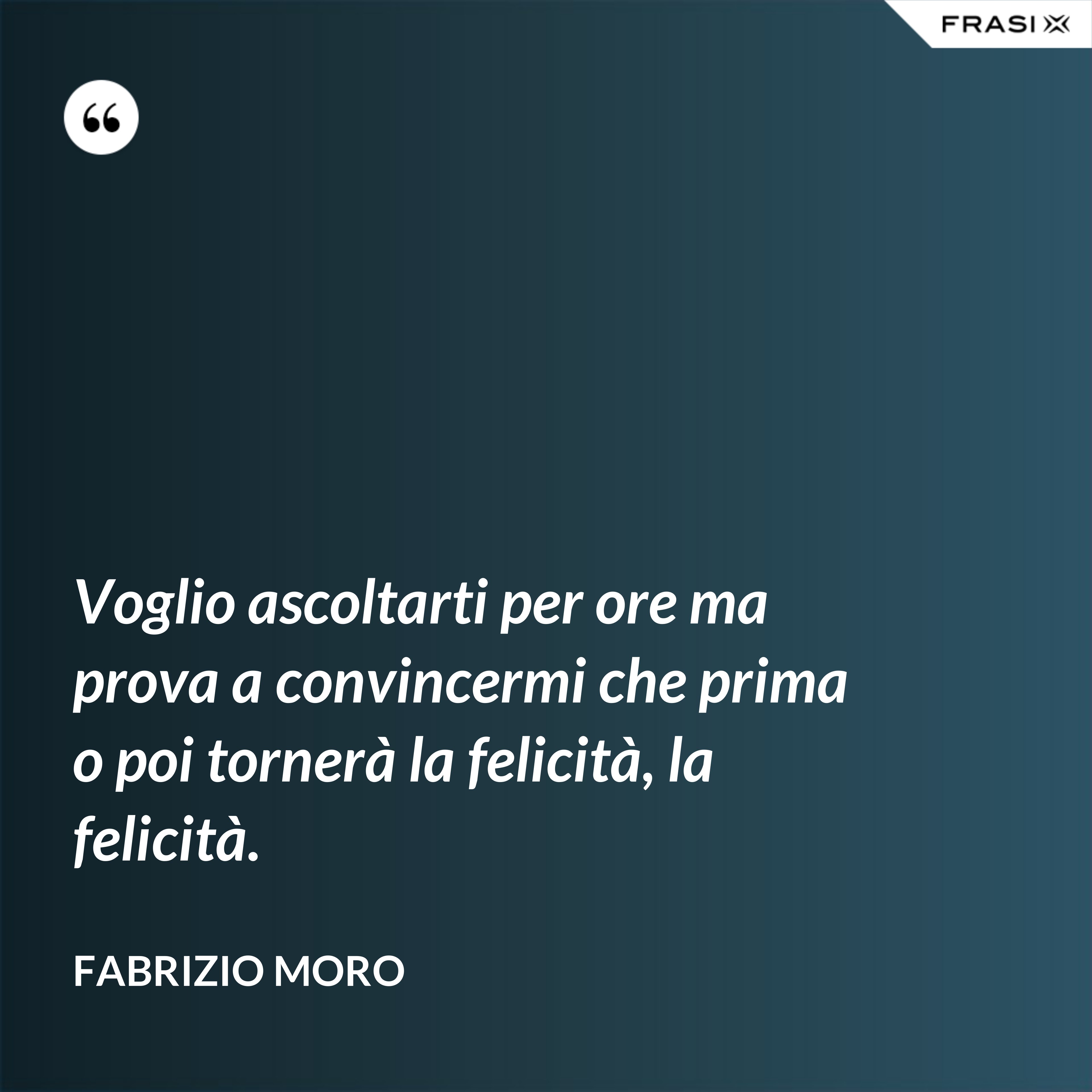 Voglio ascoltarti per ore ma prova a convincermi che prima o poi tornerà la felicità, la felicità. - Fabrizio Moro