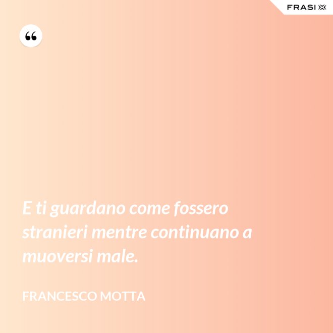 E ti guardano come fossero stranieri mentre continuano a muoversi male. - Francesco Motta