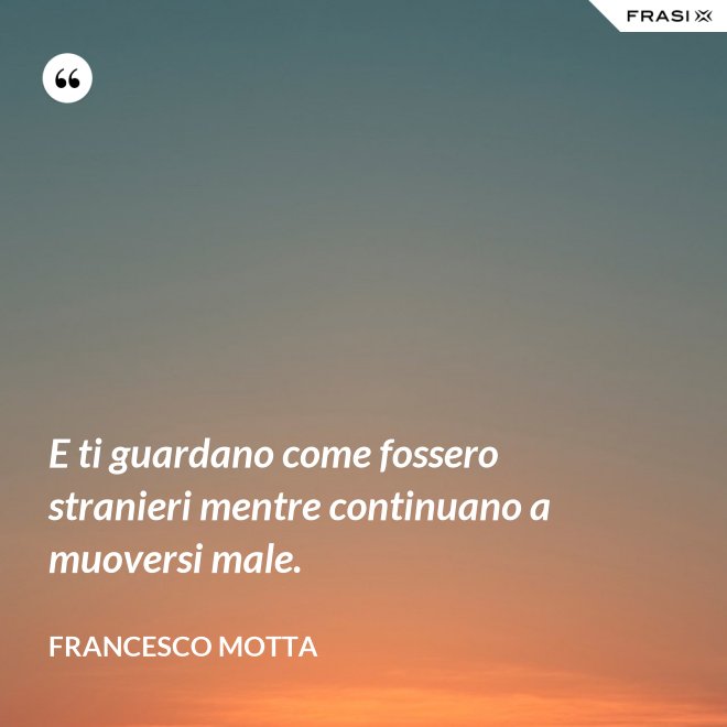 E ti guardano come fossero stranieri mentre continuano a muoversi male. - Francesco Motta