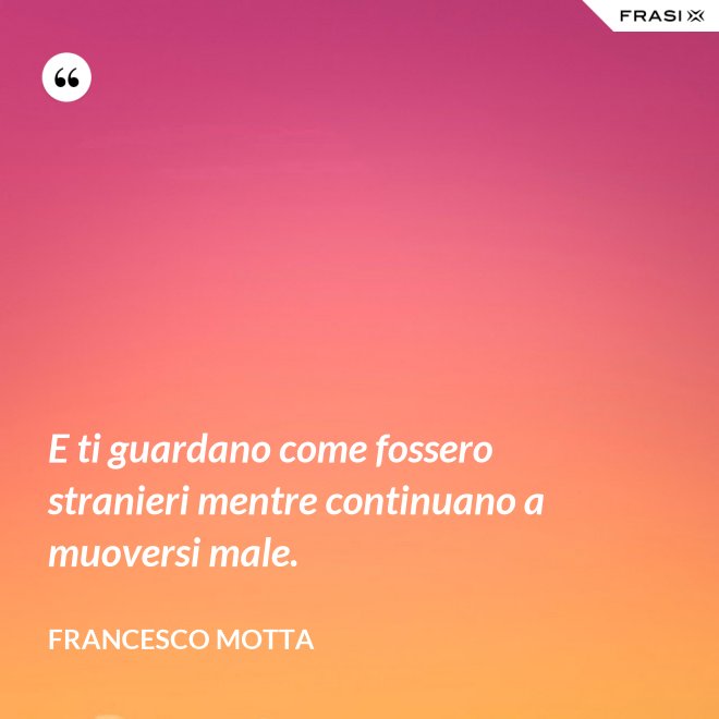E ti guardano come fossero stranieri mentre continuano a muoversi male. - Francesco Motta
