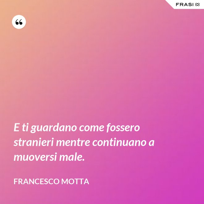 E ti guardano come fossero stranieri mentre continuano a muoversi male. - Francesco Motta