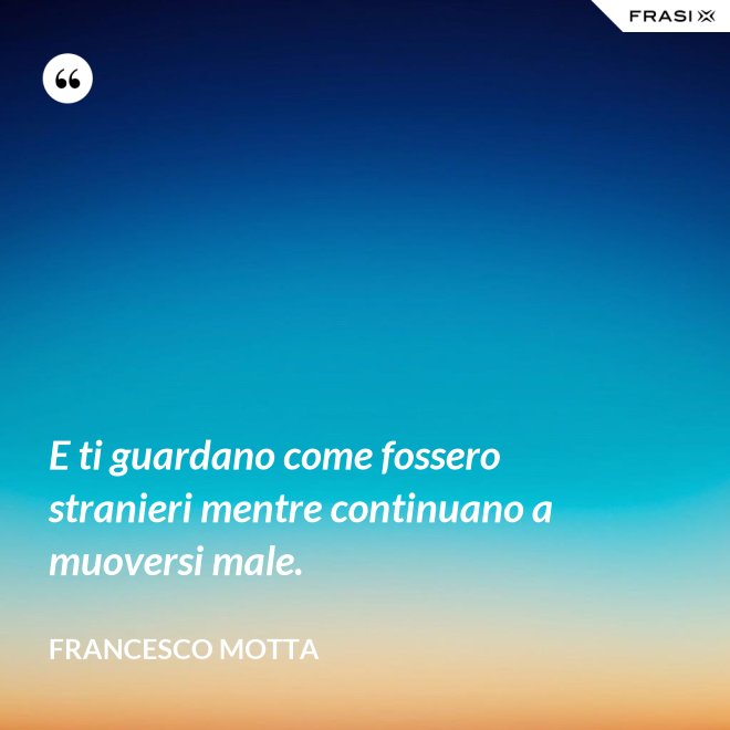 E ti guardano come fossero stranieri mentre continuano a muoversi male. - Francesco Motta